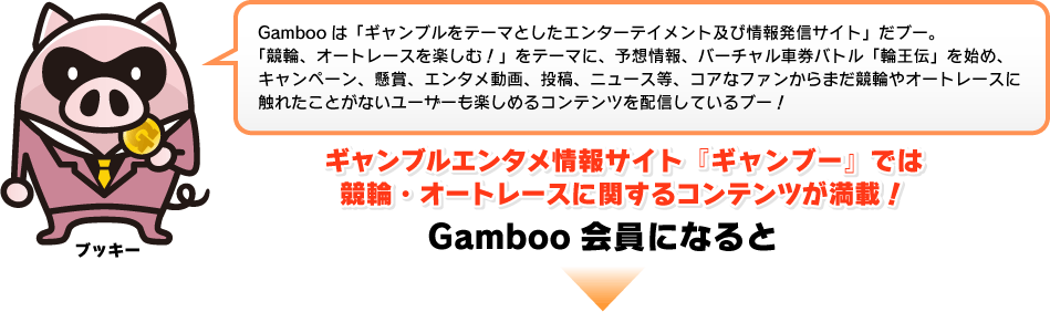 Gambooは「ギャンブルをテーマとしたエンターテイメント及び情報発信サイト」だブー。「競輪、オートレースを楽しむ!」をテーマに、予想情報、バーチャル車券バトル「輪王伝」を始め、キャンペーン、懸賞、エンタメ動画、投稿、ニュース等、コアなファンからまだ競輪やオートレースに触れたことがないユーザーも楽しめるコンテンツを配信しているブー!ギャンブルエンタメ情報サイト『ギャンブー』では競輪・オートレースに関するコンテンツが満載!Gamboo会員になると