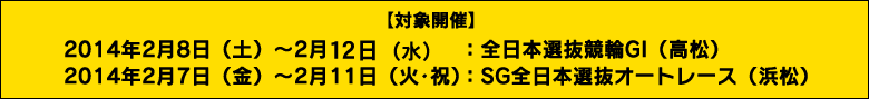 【対象開催】2014年2月8日（土）～2月11日（火･祝）　：　全日本選抜競輪GI（高松）/2014年2月7日（金）～2月11日（火･祝）　：　SG全日本選抜オートレース（浜松）
