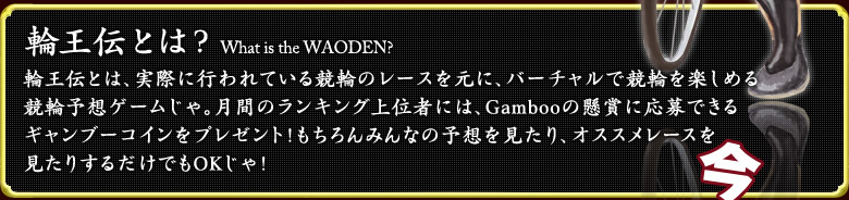 輪王伝とは？What is the WAODEN?  輪王伝とは、実際に行われている競輪のレースを元に、バーチャルで競輪を楽しめる競輪予想ゲームじゃ。月間のランキング上位者には、Gambooの懸賞に応募できる  ギャンブーコインをプレゼント！もちろんみんなの予想を見たり、オススメレースを見たりするだけでもOKじゃ！