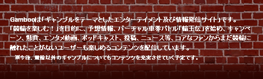 Gambooは「ギャンブルをテーマにしたエンターテイメント及び情報発信サイト」です。　「競輪を楽しむ！」を目的に、予想情報、バーチャル車券バトル「輪王伝」を始めキャンペーン、懸賞、エンタメ動画、投稿、ニュース等、コアなファンからまだ競輪に触れたことがないユーザーも楽しめるコンテンツを配信しています。　※今後、競輪以外のギャンブルについてもコンテンツを充実させていく予定です。