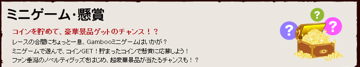 ミニゲーム・懸賞 コインを貯めて、豪華景品ゲットのチャンス！？　レースの合間にちょっと一息、Gambooミニゲームはいかが？　ミニゲームで遊んで、コインをＧＥＴ！溜まったコインで懸賞に応募しよう！　ファン垂涎のノベルティグッズをはじめ、超豪華景品が当たるチャンスも！？