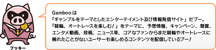 Gambooは「ギャンブルをテーマとしたエンターテイメント及び情報発信サイト」だブー。「競輪、オートレースを楽しむ！」をテーマに、予想情報、バーチャル車券バトル「輪王伝」を始め、キャンペーン、懸賞、エンタメ動画、投稿、ニュース等、コアなファンからまだ競輪やオートレースに触れたことがないユーザーも楽しめるコンテンツを配信しているブー！