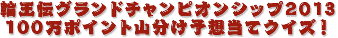 輪王伝グランドチャンピオンシップ2013　 100万ポイント山分け予想当てクイズ！