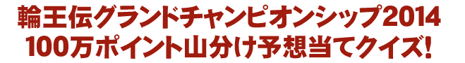 輪王伝グランドチャンピオンシップ2014 100万ポイント山分け予想当てクイズ!
