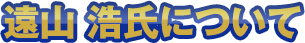 遠山 浩氏について